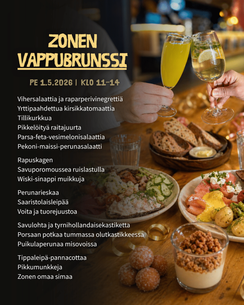 Zonen Vappubrunssi
perjantaina 1.5.2026 klo 11-14

Vihersalaattia ja raparperivinegrettiä
Yrttipaahdettua kirsikkatomaattia
Tillikurkkua
Pikkelöityä raitajuurta
Parsa-feta-vesimelonisalaattia 
Pekoni-maissi-perunasalaatti 
 
Rapuskagen
Savuporomoussea ruislastulla
Wiski-sinappi muikkuja
 
Perunarieskaa
Saaristolaisleipää
Voita ja tuorejuustoa
 
Savulohta ja tyrnihollandaisekastiketta 
Porsaan potkaa tummassa olutkastikkeessa 
Puikulaperunaa misovoissa 
 
Tippaleipä-pannacottaa 
Pikkumunkkeja
Zonen omaa simaa