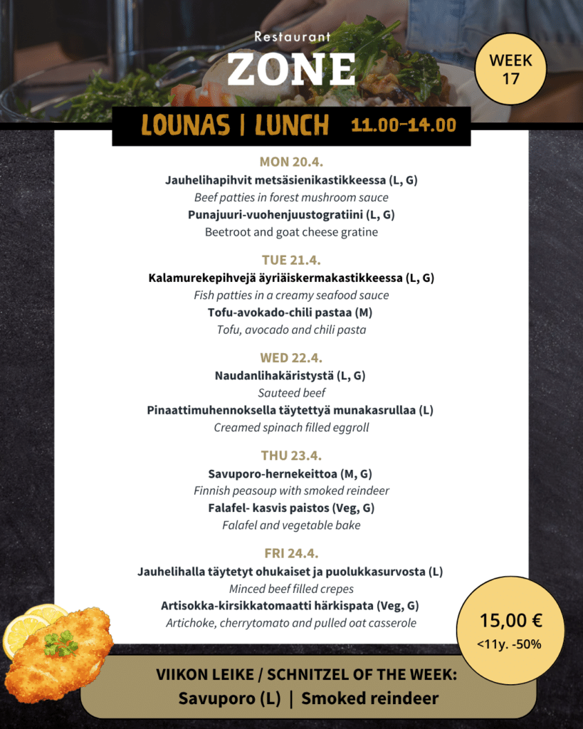 Lounas 20.4. – 24.4.
Maanantai
Jauhelihapihvit metsäsienikastikkeessa (L, G) / Beef pattie’s in forest mushroom sauce
Punajuuri-vuohenjuustogratiini (L, G) / Beetroot and goat cheese gratine

Tiistai
Kalamurekepihvejä äyriäiskermakastikkeessa (L, G) / Fish pattie’s in a creamy seafood sauce
Tofu-avokado-chili pastaa (M) / Tofu, avocado and chili pasta

Keskiviikon käristys
Naudanliha käristystä (L, G) / Sauteed beef
Pinaattimuhennoksella täytettyä munakasrullaa (L) / Creamed spinach filled eggroll

Torstai
Savuporo-hernekeittoa (M, G) / Finnish peasoup with smoked reindeer
Falafel ja kasvis paistos (Veg, G) / Falafel and vegetable bake

Perjantai
Jauhelihalla täytetyt ohukaiset ja puolukkasurvosta (L) / Minced beef filled crepes
Artisokka-kirsikkatomaatti härkis pata (Veg, G) / Artichoke, cherrytomato and pulled oat casserole

Viikon leike & ranskalaiset 15€
Savuporo leike (L)
-180g Porsaan leike, savuporomoussea ja suolakurkkua
