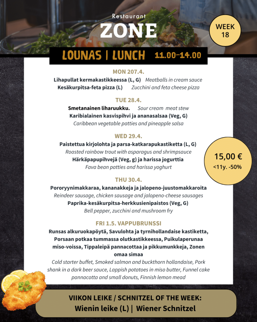 Lounas 27.4.–1.5. 

Maanantai 

Lihapullat kermakastikkeessa (L, G) / Meatballs in cream sauce 

Kesäkurpitsa-feta pizza (L)  

 

Tiistai 

Smetanainen liharuukku / Sour cream  meat stew 

Karibialainen kasvispihvi ja ananasalsaa (Veg, G)/ Caribbean vegetable patties and ananas salsa 

 

Keskiviikko 

Paistettua kirjolohta ja parsa-katkarapukastiketta (L, G) / Roasted rainbow trout with asparagus and shrimp sauce 

Härkäpapupihvejä (Veg, g) ja harissa jogurttia / Fava bean patties and harissa yoghurt 

 

Torstai 

Pororyynimakkaraa, kananakkeja ja jalopeno-juustomakkaroita, puolukkasurvosta ja rosmariinimajoneesia / Reindeer sausage, chicken sausage and jalopeno-cheese sausages, pickled lingonberry and rosemary mayonnaise  (VL, G*) 

Paprika-kesäkurpitsa-herkkusienipaistos (Veg, G) / Bell pepper, zucchini and mushroom fry 

 

Perjantain wappu brunssi 

Runsas alkuruokapöytä / Cold starter buffet 

Savulohta ja tyrnihollandaise kastiketta / Smoked salmon and buckthorn hollandaise (VL, G) 

Porsaan potkaa tummassa olutkastikkeessa / Pork shank in a dark beer sauce (M, G) 

Puikulaperunaa miso-voissa / Lappish potatoes in miso butter (L, G) 

Tippaleipä pannacottaa ja pikkumunkkeja/ Funnel cake pannacotta and small donuts (L) 

Zonen omaa simaa / Finnish lemon mead 

 

 

Viikon leike & ranskalaiset 15€ 

Wienin leike (L) 

-180g Porsaan leike, anjoviksia, kapriksia ja sitruunaa  