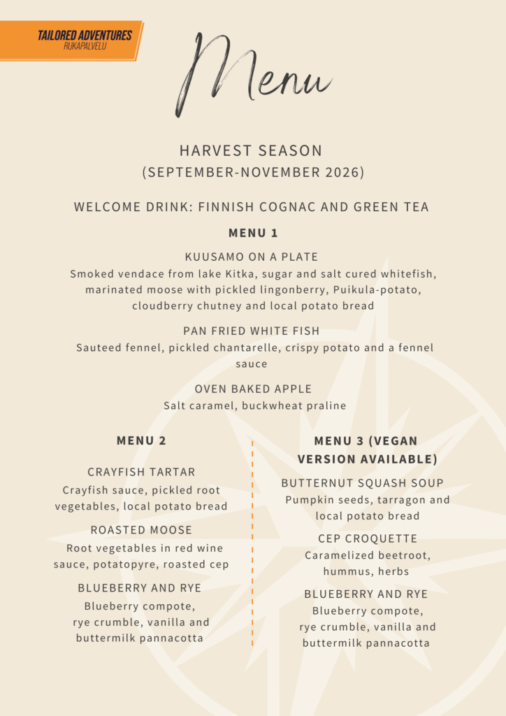 Menu

Harvest season 
(september-november 2026)


Welcome drink: Finnish cognac and green tea 

menu 1

Kuusamo on a plate 
Smoked vendace from lake Kitka, sugar and salt cured whitefish, marinated moose with pickled lingonberry, Puikula-potato, cloudberry chutney and local potato bread

Pan fried white fish 
 Sauteed fennel, pickled chantarelle, crispy potato and a fennel sauce 

Oven baked apple
 Salt caramel, buckwheat praline

menu 2


Crayfish tartar
Crayfish sauce, pickled root vegetables, local potato bread

Roasted moose
  Root vegetables in red wine sauce, potatopyre, roasted cep

Blueberry and rye 
Blueberry compote, 
rye crumble, vanilla and buttermilk pannacotta 

menu 3 (vegan 
VERSION AVAILABLE)

Butternut squash soup   
 Pumpkin seeds, tarragon and 
local potato bread

Cep croquette
Caramelized beetroot, hummus, herbs 

Blueberry and rye 
 Blueberry compote, 
rye crumble, vanilla and buttermilk pannacotta 