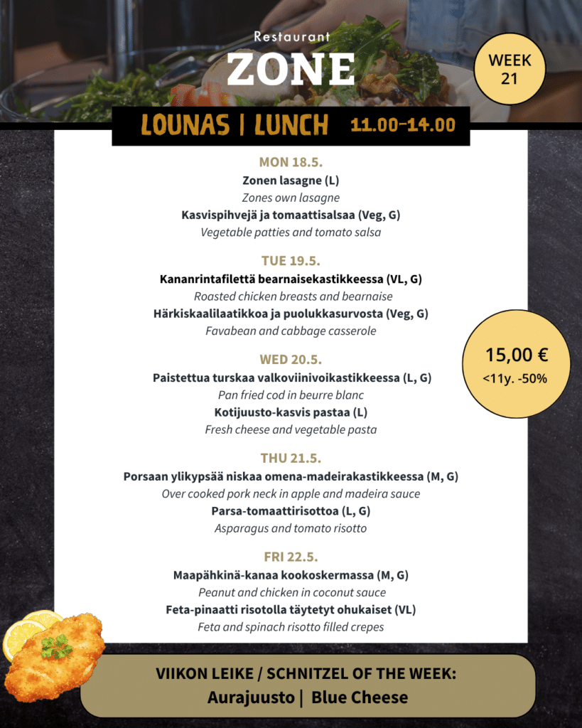 Lounas 18.5.–22.5.

Maanantai

Zonen lasagne (L) / Zones own lasagne

Kasvispihvejä ja tomaattisalsaa (Veg, G) / Vegetable patties and tomato salsa


Tiistai

Kananrintafilettä bearnaisekastikkeessa (VL, G) / Roasted chicken breasts and bearnaise

Härkiskaalilaatikkoa ja puolukkasurvosta (Veg, G) / Favabean and cabbage casserole


Keskiviikko

Paistettua turskaa valkoviinivoikastikkeessa (L, G) / Pan fried cod in beurre blanc

Kotijuusto-kasvis pastaa (L) / Fresh cheese and vegetable pasta


Torstai

Porsaan ylikypsää niskaa omena-madeirakastikkeessa (M, G) / Over cooked pork neck in apple and madeirasauce

Parsa-tomaattirisottoa (L, G) / Asparagus and tomato risotto


Perjantai

Maapähkinä-kanaa kookoskermassa (M, G) / Peanut and chicken in coconut sauce

Feta-pinaatti risotolla täytetyt ohukaiset (VL) / Feta and spinach risotto filled crepes



Viikon leike & ranskalaiset 15 €

Aurajuusto

-180g Porsaan leike, aurajuustokastiketta ja broccoliinia / 180g pork snitchel, blue cheese sauce and broccoli