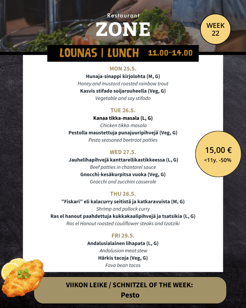 Lounas 25.5.–29.5.

Maanantai

Hunaja-sinappi kirjolohta (M, G) / Honey and mustard roasted rainbow trout

Kasvis stifado soijarouheella (Veg, G) / Vegetable and soy stifado


Tiistai

Kanaa tikka-masala (L, G) / Chicken tikka-masala

Pestolla maustettuja punajuuripihvejä (Veg, G) / Pesto seasoned beetroot patties


Keskiviikko

Jauhelihapihvejä kanttarellikastikkeessa (L, G) / Beef patties in chantarel sauce

Gnocchi-kesäkurpitsa vuoka (Veg, G) / Gnocchi and zucchini casserole


Torstai

”Fiskari” eli kalacurry seitistä ja katkaravuista (M, G) / Shrimp and pollock curry

Ras el hanout paahdettuja kukkakaalipihvejä ja tsatsikia (L, G) / Ras el Hanout roasted cauliflower steaks and tzatziki


Perjantai

Andalusialainen lihapata (L, G) / Andalusian meat stew

Härkis tacoja (Veg, G) / Fava bean tacos



Viikon leike & ranskalaiset 15 €

Pesto

-180g Porsaan leike, pestovoita ja grillitomaattia / 180g pork snitchel, pesto butter and grilled tomato