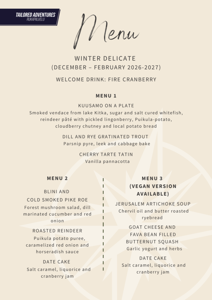 Menu

Winter delicate 
(December – february 2026-2027)

WELCOME DRINK: fire cranberry

menu 1

KUUSAMO ON A PLATE
Smoked vendace from lake Kitka, sugar and salt cured whitefish, reindeer pâté with pickled lingonberry, Puikula-potato, cloudberry chutney and local potato bread

Dill and rye gratinated trout 
  Parsnip pyre, leek and cabbage bake 

Cherry tarte tatin
  Vanilla pannacotta

menu 2


Blini and 
cold smoked pike roe
Forest mushroom salad, dill marinated cucumber and red onion

Roasted reindeer
   Puikula potato puree, caramelized red onion and horseradish sauce

Date cake 
  Salt caramel, liquorice and cranberry jam

menu 3 
(vegan VERSION AVAILABLE)

Jerusalem Artichoke soup  
 Chervil oil and butter roasted ryebread 

Goat cheese and 
fava bean filled butternut squash 
   Garlic yogurt and herbs 

Date cake
 Salt caramel, liquorice and cranberry jam