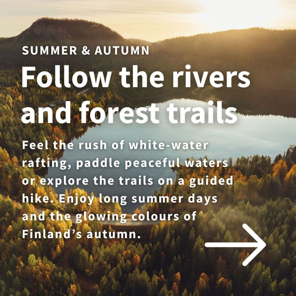 SUMMER & AUTUMN

Follow the rivers and forest trails

Feel the rush of white-water rafting, paddle peaceful waters or explore the trails on a guided hike. Enjoy long summer days and the glowing colours of Finland’s autumn ruska season.

Explore summer & autumn activities →
